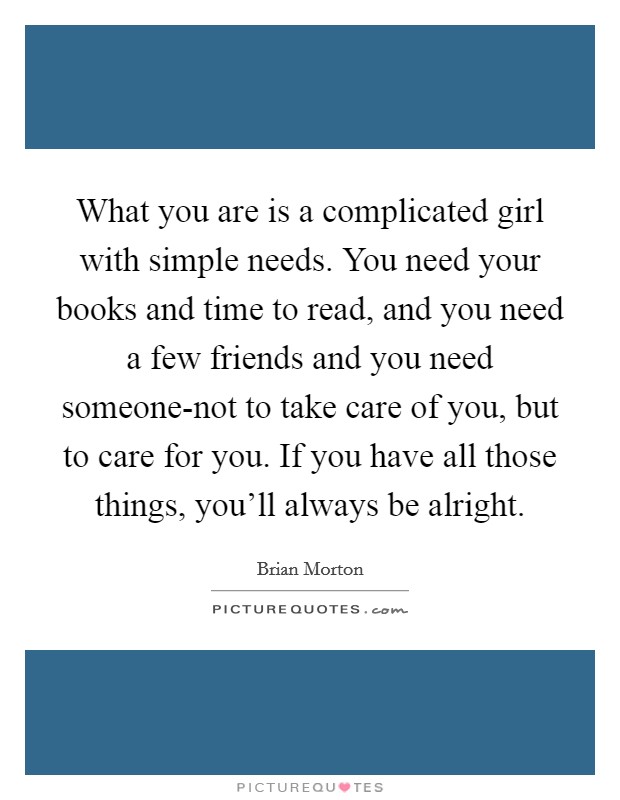 What you are is a complicated girl with simple needs. You need your books and time to read, and you need a few friends and you need someone-not to take care of you, but to care for you. If you have all those things, you'll always be alright Picture Quote #1