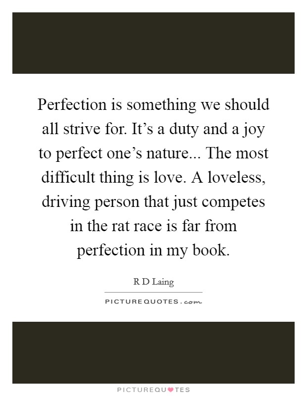 Perfection is something we should all strive for. It’s a duty and a joy to perfect one’s nature... The most difficult thing is love. A loveless, driving person that just competes in the rat race is far from perfection in my book Picture Quote #1