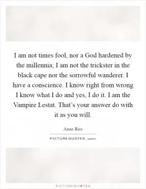 I am not times fool, nor a God hardened by the millennia; I am not the trickster in the black cape nor the sorrowful wanderer. I have a conscience. I know right from wrong I know what I do and yes, I do it. I am the Vampire Lestat. That’s your answer do with it as you will Picture Quote #1
