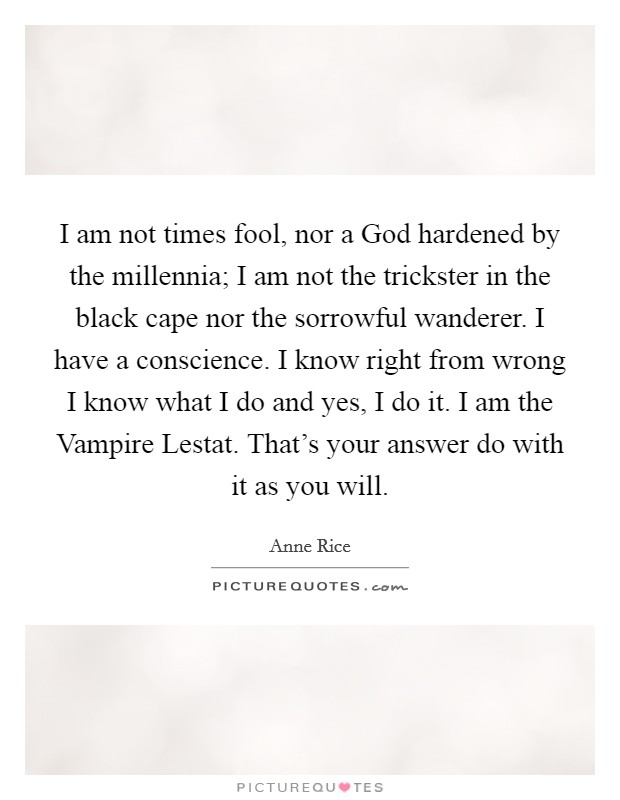 I am not times fool, nor a God hardened by the millennia; I am not the trickster in the black cape nor the sorrowful wanderer. I have a conscience. I know right from wrong I know what I do and yes, I do it. I am the Vampire Lestat. That's your answer do with it as you will Picture Quote #1