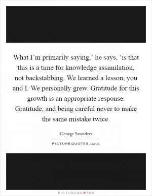 What I’m primarily saying,’ he says, ‘is that this is a time for knowledge assimilation, not backstabbing. We learned a lesson, you and I. We personally grew. Gratitude for this growth is an appropriate response. Gratitude, and being careful never to make the same mistake twice Picture Quote #1