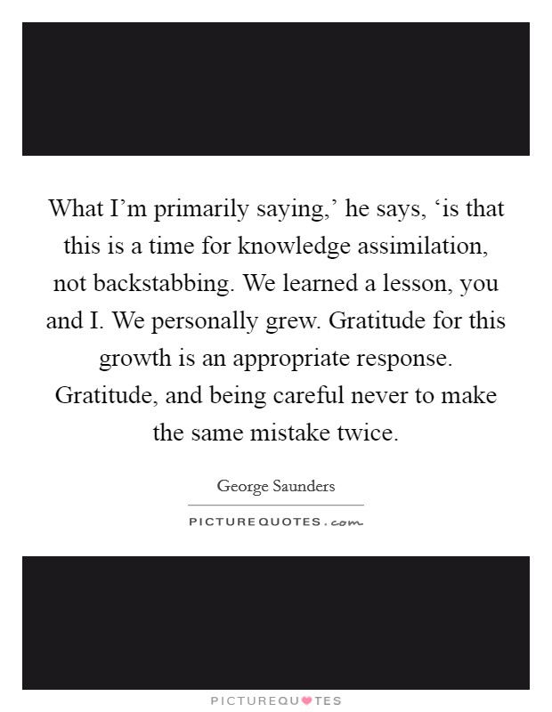 What I'm primarily saying,' he says, ‘is that this is a time for knowledge assimilation, not backstabbing. We learned a lesson, you and I. We personally grew. Gratitude for this growth is an appropriate response. Gratitude, and being careful never to make the same mistake twice Picture Quote #1