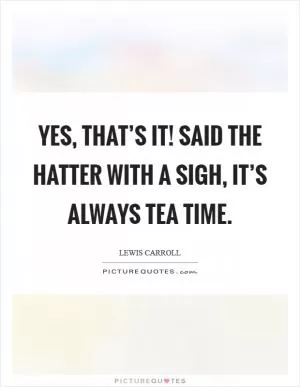 Yes, that’s it! Said the Hatter with a sigh, it’s always tea time Picture Quote #1