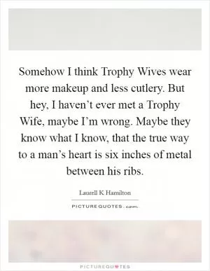 Somehow I think Trophy Wives wear more makeup and less cutlery. But hey, I haven’t ever met a Trophy Wife, maybe I’m wrong. Maybe they know what I know, that the true way to a man’s heart is six inches of metal between his ribs Picture Quote #1