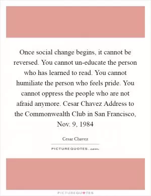 Once social change begins, it cannot be reversed. You cannot un-educate the person who has learned to read. You cannot humiliate the person who feels pride. You cannot oppress the people who are not afraid anymore. Cesar Chavez Address to the Commonwealth Club in San Francisco, Nov. 9, 1984 Picture Quote #1
