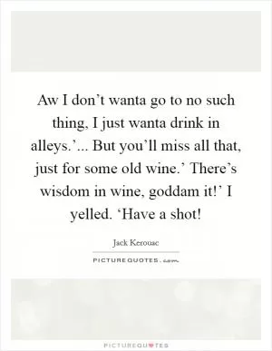 Aw I don’t wanta go to no such thing, I just wanta drink in alleys.’... But you’ll miss all that, just for some old wine.’ There’s wisdom in wine, goddam it!’ I yelled. ‘Have a shot! Picture Quote #1