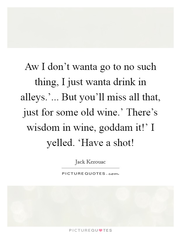 Aw I don't wanta go to no such thing, I just wanta drink in alleys.'... But you'll miss all that, just for some old wine.' There's wisdom in wine, goddam it!' I yelled. ‘Have a shot! Picture Quote #1