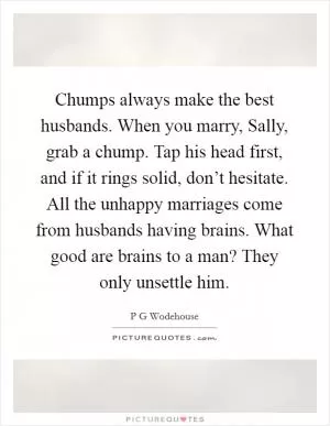 Chumps always make the best husbands. When you marry, Sally, grab a chump. Tap his head first, and if it rings solid, don’t hesitate. All the unhappy marriages come from husbands having brains. What good are brains to a man? They only unsettle him Picture Quote #1