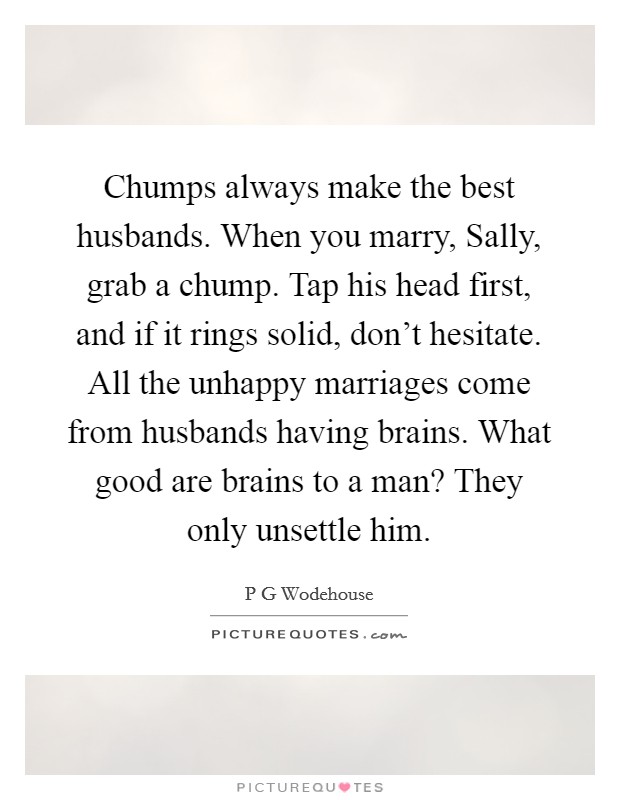 Chumps always make the best husbands. When you marry, Sally, grab a chump. Tap his head first, and if it rings solid, don't hesitate. All the unhappy marriages come from husbands having brains. What good are brains to a man? They only unsettle him Picture Quote #1