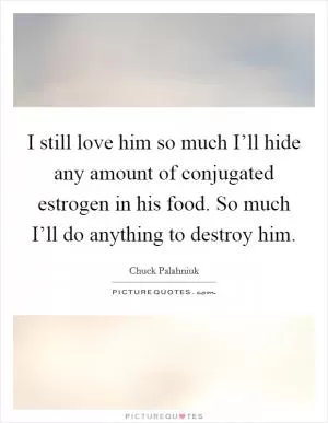 I still love him so much I’ll hide any amount of conjugated estrogen in his food. So much I’ll do anything to destroy him Picture Quote #1