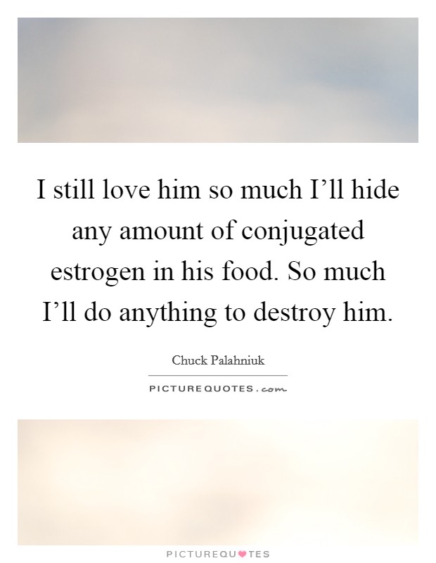 I still love him so much I'll hide any amount of conjugated estrogen in his food. So much I'll do anything to destroy him Picture Quote #1