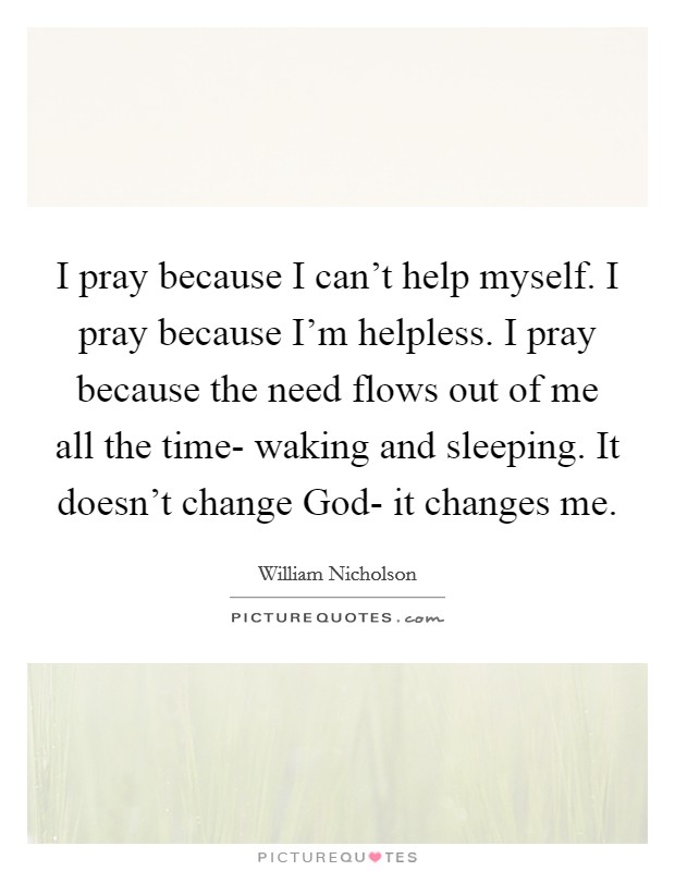I pray because I can't help myself. I pray because I'm helpless. I pray because the need flows out of me all the time- waking and sleeping. It doesn't change God- it changes me Picture Quote #1