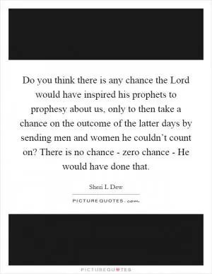 Do you think there is any chance the Lord would have inspired his prophets to prophesy about us, only to then take a chance on the outcome of the latter days by sending men and women he couldn’t count on? There is no chance - zero chance - He would have done that Picture Quote #1