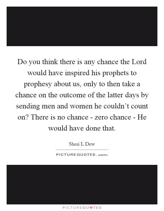 Do you think there is any chance the Lord would have inspired his prophets to prophesy about us, only to then take a chance on the outcome of the latter days by sending men and women he couldn't count on? There is no chance - zero chance - He would have done that Picture Quote #1