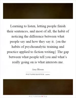 Learning to listen, letting people finish their sentences, and most of all, the habit of noticing the difference between what people say and how they say it. {on the habits of psychoanalytic training and practice applied to fiction writing} The gap between what people tell you and what’s really going on is what interests me Picture Quote #1