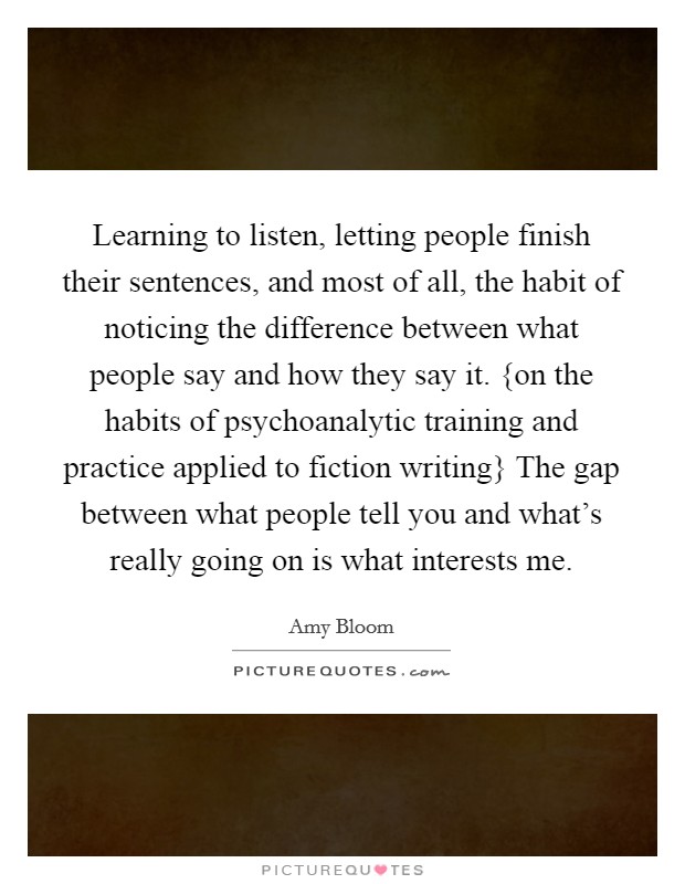 Learning to listen, letting people finish their sentences, and most of all, the habit of noticing the difference between what people say and how they say it. {on the habits of psychoanalytic training and practice applied to fiction writing} The gap between what people tell you and what's really going on is what interests me Picture Quote #1