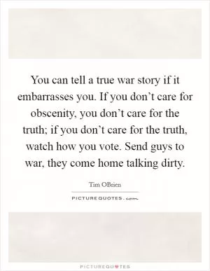 You can tell a true war story if it embarrasses you. If you don’t care for obscenity, you don’t care for the truth; if you don’t care for the truth, watch how you vote. Send guys to war, they come home talking dirty Picture Quote #1