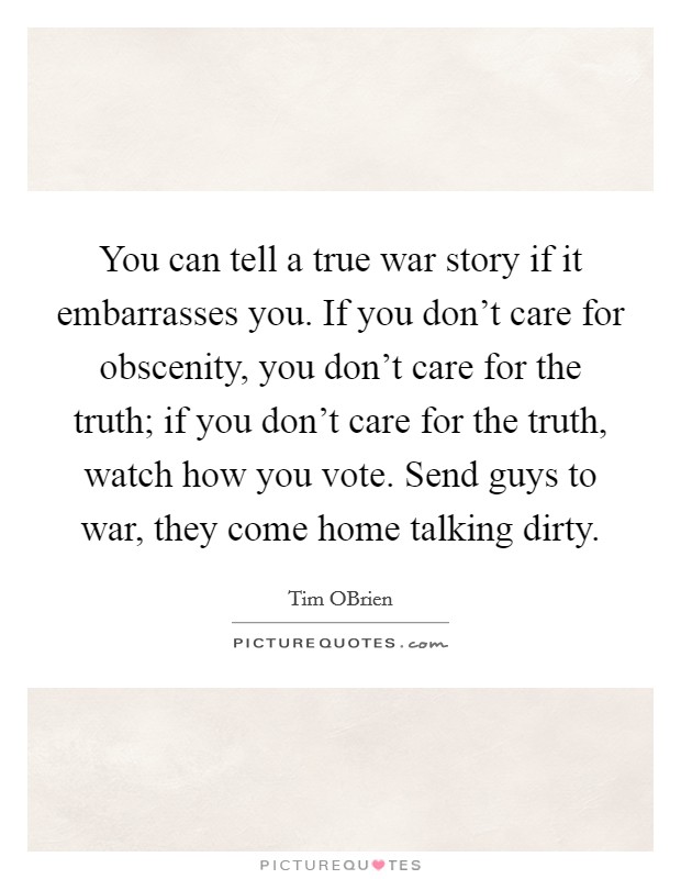 You can tell a true war story if it embarrasses you. If you don't care for obscenity, you don't care for the truth; if you don't care for the truth, watch how you vote. Send guys to war, they come home talking dirty Picture Quote #1