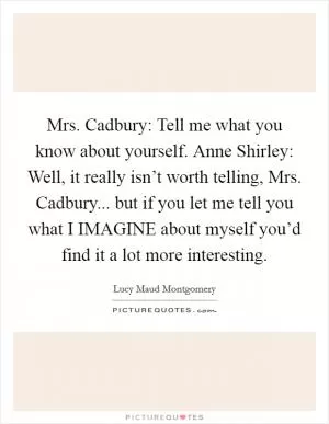 Mrs. Cadbury: Tell me what you know about yourself. Anne Shirley: Well, it really isn’t worth telling, Mrs. Cadbury... but if you let me tell you what I IMAGINE about myself you’d find it a lot more interesting Picture Quote #1