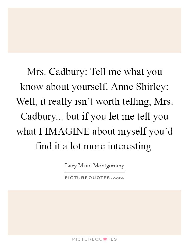 Mrs. Cadbury: Tell me what you know about yourself. Anne Shirley: Well, it really isn't worth telling, Mrs. Cadbury... but if you let me tell you what I IMAGINE about myself you'd find it a lot more interesting Picture Quote #1