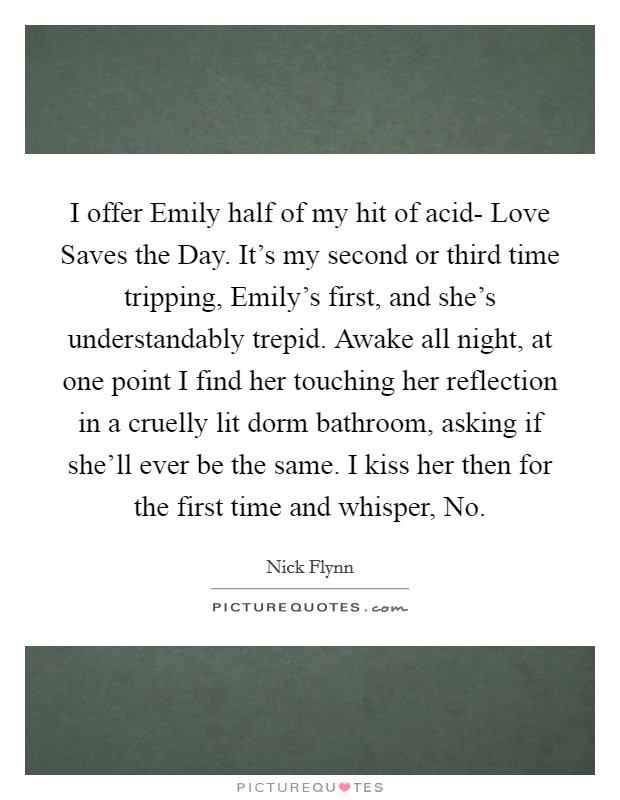 I offer Emily half of my hit of acid- Love Saves the Day. It's my second or third time tripping, Emily's first, and she's understandably trepid. Awake all night, at one point I find her touching her reflection in a cruelly lit dorm bathroom, asking if she'll ever be the same. I kiss her then for the first time and whisper, No Picture Quote #1