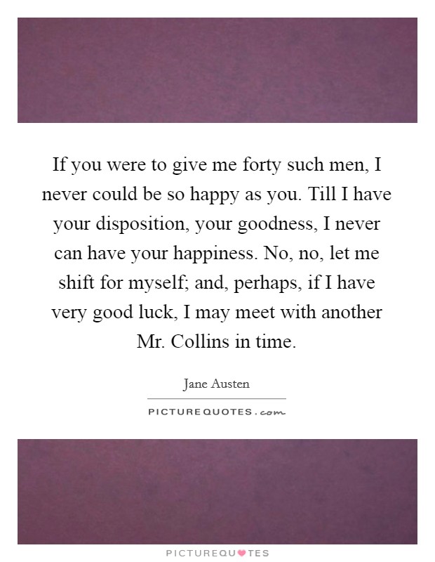 If you were to give me forty such men, I never could be so happy as you. Till I have your disposition, your goodness, I never can have your happiness. No, no, let me shift for myself; and, perhaps, if I have very good luck, I may meet with another Mr. Collins in time Picture Quote #1