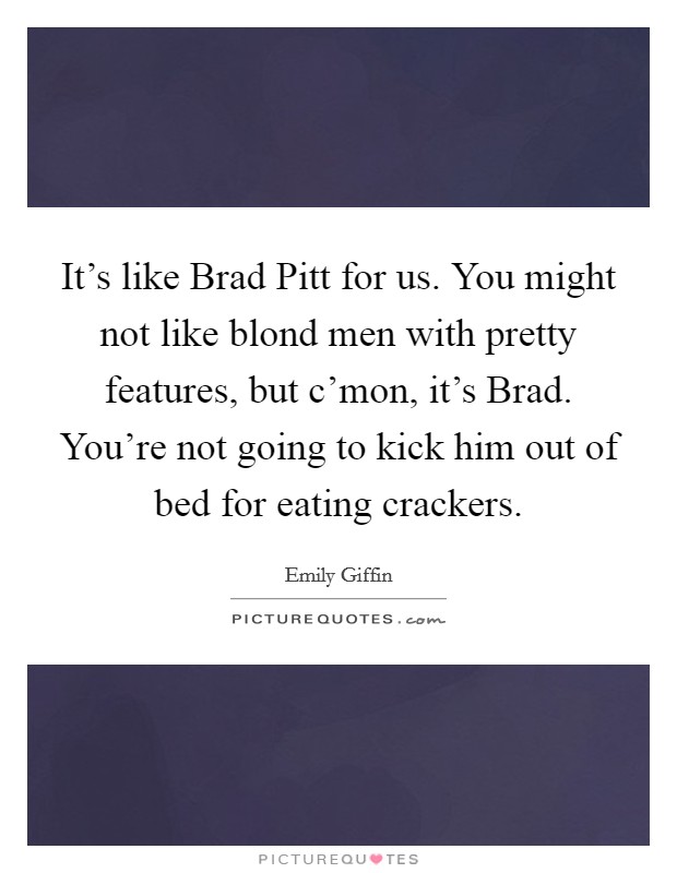 It's like Brad Pitt for us. You might not like blond men with pretty features, but c'mon, it's Brad. You're not going to kick him out of bed for eating crackers Picture Quote #1
