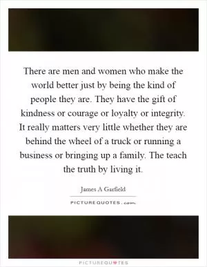 There are men and women who make the world better just by being the kind of people they are. They have the gift of kindness or courage or loyalty or integrity. It really matters very little whether they are behind the wheel of a truck or running a business or bringing up a family. The teach the truth by living it Picture Quote #1
