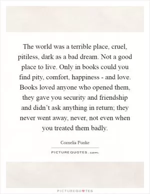 The world was a terrible place, cruel, pitiless, dark as a bad dream. Not a good place to live. Only in books could you find pity, comfort, happiness - and love. Books loved anyone who opened them, they gave you security and friendship and didn’t ask anything in return; they never went away, never, not even when you treated them badly Picture Quote #1