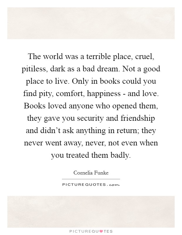 The world was a terrible place, cruel, pitiless, dark as a bad dream. Not a good place to live. Only in books could you find pity, comfort, happiness - and love. Books loved anyone who opened them, they gave you security and friendship and didn't ask anything in return; they never went away, never, not even when you treated them badly Picture Quote #1