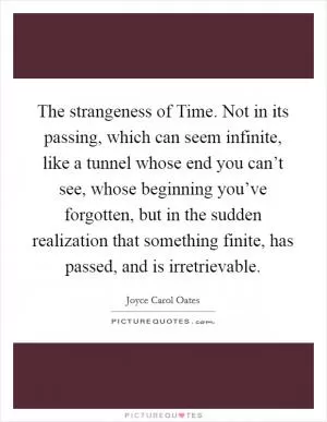 The strangeness of Time. Not in its passing, which can seem infinite, like a tunnel whose end you can’t see, whose beginning you’ve forgotten, but in the sudden realization that something finite, has passed, and is irretrievable Picture Quote #1