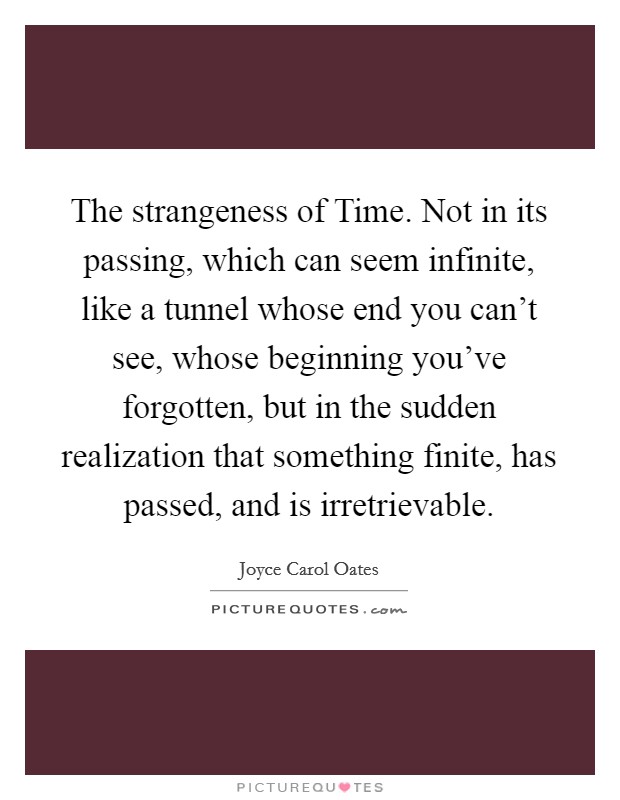 The strangeness of Time. Not in its passing, which can seem infinite, like a tunnel whose end you can't see, whose beginning you've forgotten, but in the sudden realization that something finite, has passed, and is irretrievable Picture Quote #1