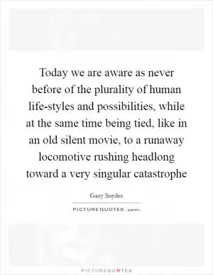 Today we are aware as never before of the plurality of human life-styles and possibilities, while at the same time being tied, like in an old silent movie, to a runaway locomotive rushing headlong toward a very singular catastrophe Picture Quote #1