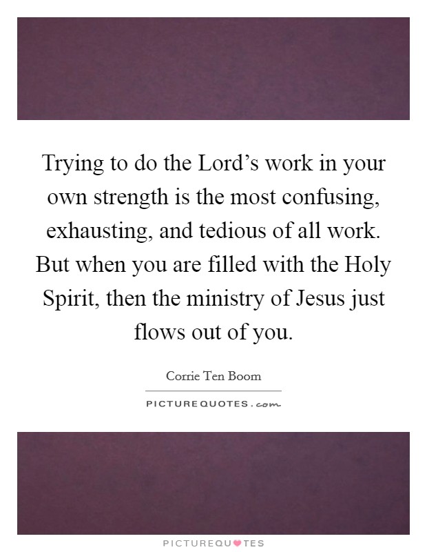 Trying to do the Lord's work in your own strength is the most confusing, exhausting, and tedious of all work. But when you are filled with the Holy Spirit, then the ministry of Jesus just flows out of you Picture Quote #1