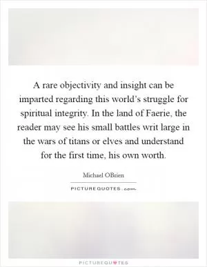 A rare objectivity and insight can be imparted regarding this world’s struggle for spiritual integrity. In the land of Faerie, the reader may see his small battles writ large in the wars of titans or elves and understand for the first time, his own worth Picture Quote #1