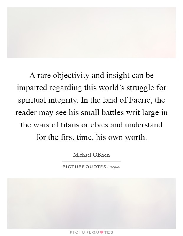 A rare objectivity and insight can be imparted regarding this world's struggle for spiritual integrity. In the land of Faerie, the reader may see his small battles writ large in the wars of titans or elves and understand for the first time, his own worth Picture Quote #1