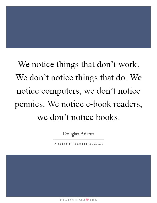 We notice things that don't work. We don't notice things that do. We notice computers, we don't notice pennies. We notice e-book readers, we don't notice books Picture Quote #1