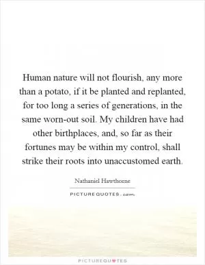 Human nature will not flourish, any more than a potato, if it be planted and replanted, for too long a series of generations, in the same worn-out soil. My children have had other birthplaces, and, so far as their fortunes may be within my control, shall strike their roots into unaccustomed earth Picture Quote #1