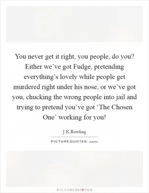 You never get it right, you people, do you? Either we’ve got Fudge, pretending everything’s lovely while people get murdered right under his nose, or we’ve got you, chucking the wrong people into jail and trying to pretend you’ve got ‘The Chosen One’ working for you! Picture Quote #1