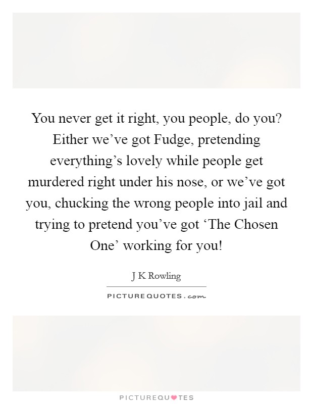 You never get it right, you people, do you? Either we've got Fudge, pretending everything's lovely while people get murdered right under his nose, or we've got you, chucking the wrong people into jail and trying to pretend you've got ‘The Chosen One' working for you! Picture Quote #1