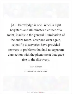 [A]ll knowledge is one. When a light brightens and illuminates a corner of a room, it adds to the general illumination of the entire room. Over and over again, scientific discoveries have provided answers to problems that had no apparent connection with the phenomena that gave rise to the discovery Picture Quote #1