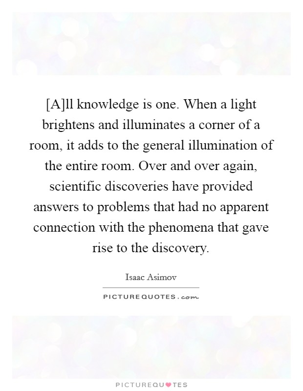 [A]ll knowledge is one. When a light brightens and illuminates a corner of a room, it adds to the general illumination of the entire room. Over and over again, scientific discoveries have provided answers to problems that had no apparent connection with the phenomena that gave rise to the discovery Picture Quote #1