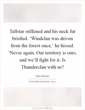 Tallstar stiffened and his neck fur bristled. ‘Windclan was driven from the forest once,’ he hissed. ‘Never again. Our territory is ours, and we’ll fight for it. Is Thunderclan with us? Picture Quote #1