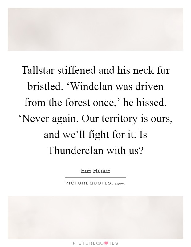 Tallstar stiffened and his neck fur bristled. ‘Windclan was driven from the forest once,' he hissed. ‘Never again. Our territory is ours, and we'll fight for it. Is Thunderclan with us? Picture Quote #1