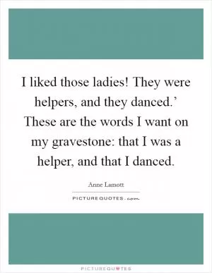 I liked those ladies! They were helpers, and they danced.’ These are the words I want on my gravestone: that I was a helper, and that I danced Picture Quote #1