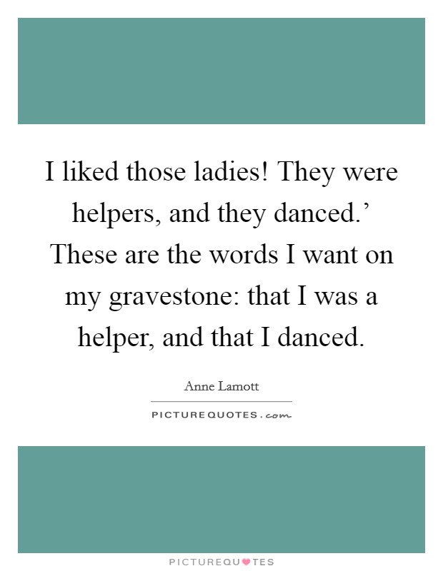 I liked those ladies! They were helpers, and they danced.' These are the words I want on my gravestone: that I was a helper, and that I danced Picture Quote #1