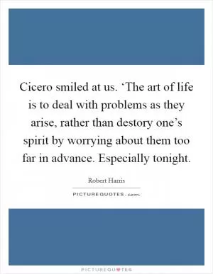 Cicero smiled at us. ‘The art of life is to deal with problems as they arise, rather than destory one’s spirit by worrying about them too far in advance. Especially tonight Picture Quote #1