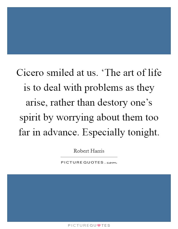 Cicero smiled at us. ‘The art of life is to deal with problems as they arise, rather than destory one's spirit by worrying about them too far in advance. Especially tonight Picture Quote #1