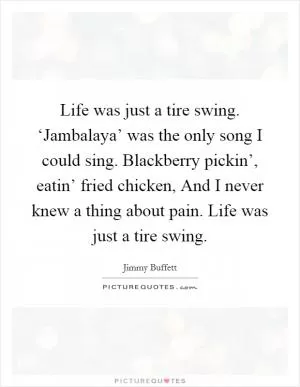 Life was just a tire swing. ‘Jambalaya’ was the only song I could sing. Blackberry pickin’, eatin’ fried chicken, And I never knew a thing about pain. Life was just a tire swing Picture Quote #1