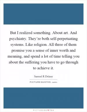 But I realized something. About art. And psychiatry. They’re both self-perpetuating systems. Like religion. All three of them promise you a sense of inner worth and meaning, and spend a lot of time telling you about the suffering you have to go through to achieve it Picture Quote #1